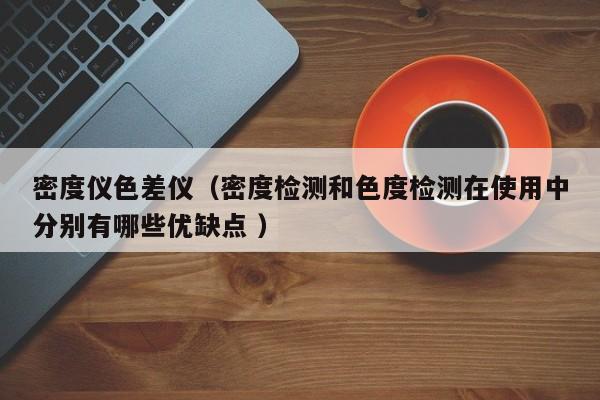 密度儀色差儀（密度檢測(cè)和色度檢測(cè)在使用中分別有哪些優(yōu)缺點(diǎn) ）