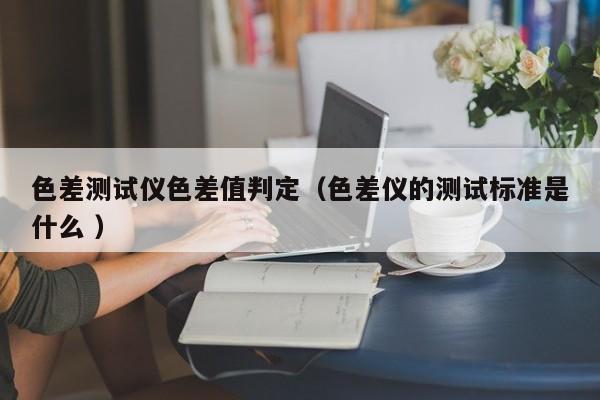 色差測試儀色差值判定（色差儀的測試標準是什么 ）
