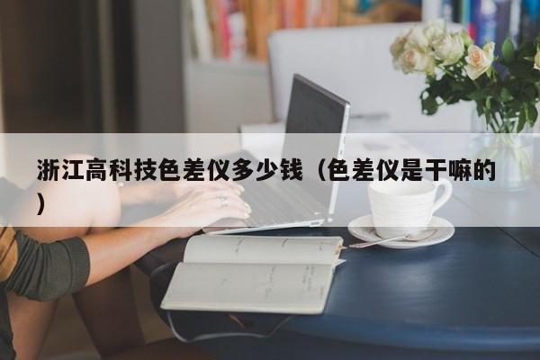 浙江高科技色差儀多少錢（色差儀是干嘛的 ）