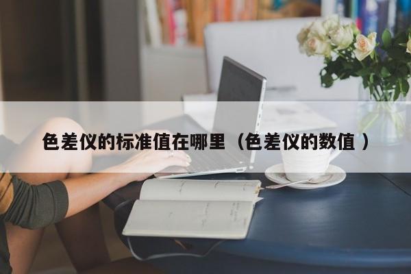 色差儀的標(biāo)準(zhǔn)值在哪里（色差儀的數(shù)值 ）