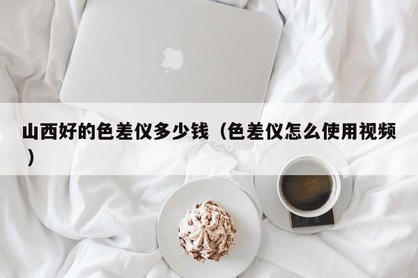 山西好的色差儀多少錢（色差儀怎么使用視頻 ）