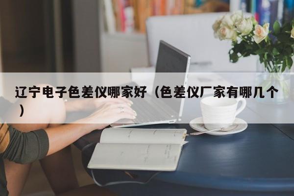 遼寧電子色差儀哪家好（色差儀廠家有哪幾個(gè) ）