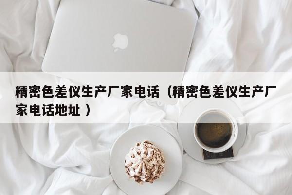 精密色差儀生產(chǎn)廠家電話（精密色差儀生產(chǎn)廠家電話地址 ）