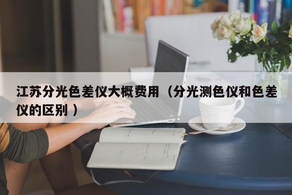 江蘇分光色差儀大概費用（分光測色儀和色差儀的區(qū)別 ）