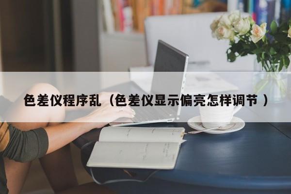色差儀程序亂（色差儀顯示偏亮怎樣調(diào)節(jié) ）