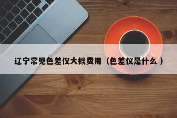 遼寧常見色差儀大概費用（色差儀是什么 ）