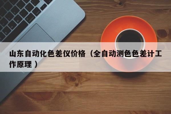 山東自動(dòng)化色差儀價(jià)格（全自動(dòng)測(cè)色色差計(jì)工作原理 ）