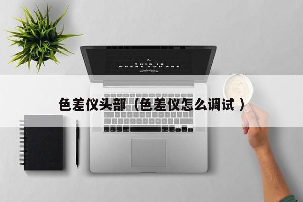 色差儀頭部（色差儀怎么調(diào)試 ）