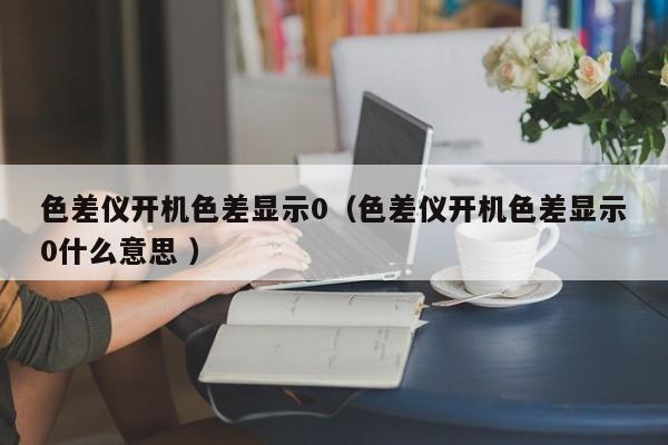 色差儀開機色差顯示0（色差儀開機色差顯示0什么意思 ）