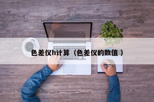 色差儀h計算（色差儀的數(shù)值 ）