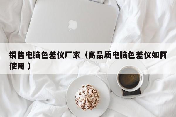 銷售電腦色差儀廠家（高品質(zhì)電腦色差儀如何使用 ）