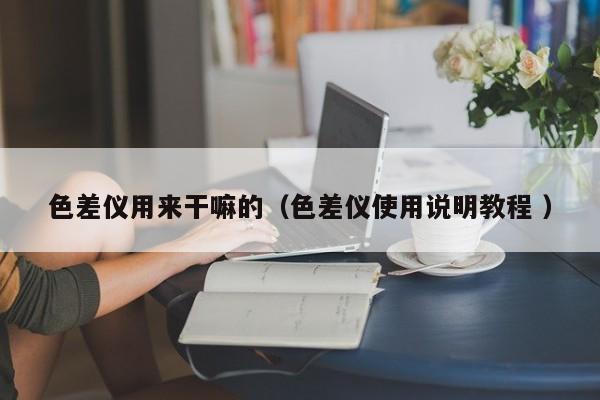 色差儀用來干嘛的（色差儀使用說明教程 ）