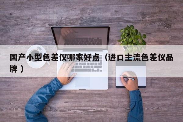 國產(chǎn)小型色差儀哪家好點(diǎn)（進(jìn)口主流色差儀品牌 ）